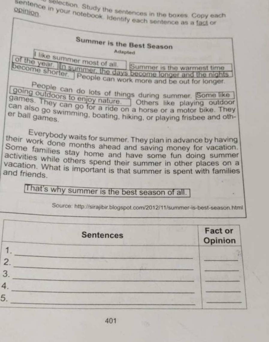 selection. Study the sentences in the boxes. Copy each 
opinion 
sentence in your notebook. Identify each sentence as a fact o 
Summer is the Best Season 
Adapted 
I like summer most of all. Summer is the warmest time 
of the year. )In summer, the days become longer and the nights 
become shorter. ] People can work more and be out for longer. 
People can do lots of things during summer. Some like 
going outdoors to enjoy nature. Others like playing outdoor 
games. They can go for a ride on a horse or a motor bike. They 
can also go swimming, boating, hiking, or playing frisbee and oth- 
er ball games. 
Everybody waits for summer. They plan in advance by having 
their work done months ahead and saving money for vacation. 
Some families stay home and have some fun doing summer 
activities while others spend their summer in other places on a 
vacation. What is important is that summer is spent with families 
and friends. 
That's why summer is the best season of all. 
Source: http://sirajibir.blogspot.com/2012/11/summer-is-best-season.html 
2 
3 
4 
5 
401