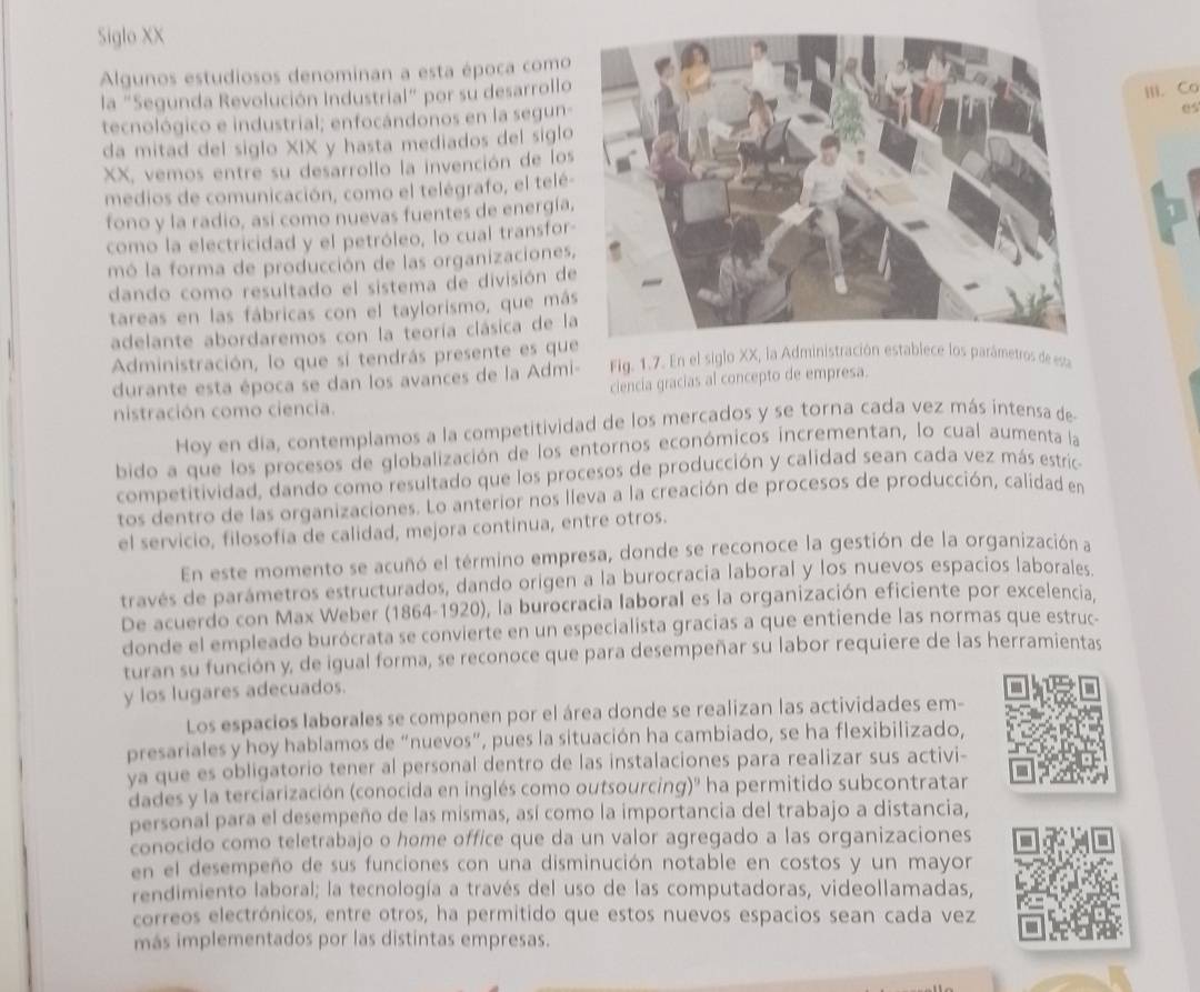 Siglo XX
Algunos estudiosos denominan a esta época como
la "Segunda Revolución Industrial" por su desarrollo
III. Co
tecnológico e industrial; enfocándonos en la segun-
es
da mitad del siglo XIX y hasta mediados del siglo
XX, vemos entre su desarrollo la invención de los
medios de comunicación, como el telégrafo, el telé
fono y la radio, así como nuevas fuentes de energía
como la electricidad y el petróleo, lo cual transfor
mó la forma de producción de las organizaciones
dando como resultado el sistema de división de
tareas en las fábricas con el taylorismo, que más
adelante abordaremos con la teoría clásica de l
Administración, lo que sí tendrás presente es qu  Fig. 1.7. En el siglo XX, la Administración establece los parámetros de esta
durante esta época se dan los avances de la Admi-
ciencia gracias al concepto de empresa.
nistración como ciencia.
Hoy en día, contemplamos a la competitividad de los mercados y se torna cada vez más intensa de
bido a que los procesos de globalización de los entornos económicos incrementan, lo cual aumenta la
competitividad, dando como resultado que los procesos de producción y calidad sean cada vez más estric
tos dentro de las organizaciones. Lo anterior nos lleva a la creación de procesos de producción, calidad en
el servicio, filosofia de calidad, mejora continua, entre otros.
En este momento se acuñó el término empresa, donde se reconoce la gestión de la organización a
través de parámetros estructurados, dando origen a la burocracia laboral y los nuevos espacios laborales
De acuerdo con Max Weber (1864-1920), la burocracia laboral es la organización eficiente por excelencia,
donde el empleado burócrata se convierte en un especialista gracias a que entiende las normas que estruc-
turan su función y, de igual forma, se reconoce que para desempeñar su labor requiere de las herramientas
y los lugares adecuados.
Los espacios laborales se componen por el área donde se realizan las actividades em-
presariales y hoy hablamos de “nuevos”, pues la situación ha cambiado, se ha flexibilizado,
ya que es obligatorio tener al personal dentro de las instalaciones para realizar sus activi-
dades y la terciarización (conocida en inglés como outsourcing)" ha permitido subcontratar
personal para el desempeño de las mismas, así como la importancia del trabajo a distancia,
conocido como teletrabajo o home office que da un valor agregado a las organizaciones
en el desempeño de sus funciones con una disminución notable en costos y un mayor
rendimiento laboral; la tecnología a través del uso de las computadoras, videollamadas,
correos electrónicos, entre otros, ha permitido que estos nuevos espacios sean cada vez
más implementados por las distintas empresas.