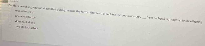 recessive allele
Mendel's law of segregation states that during meiosis, the factors that control each trait separate, and only_ from each pair is passed on to the offspring.
one allele/factor
dominant allelle
two alleles/factors