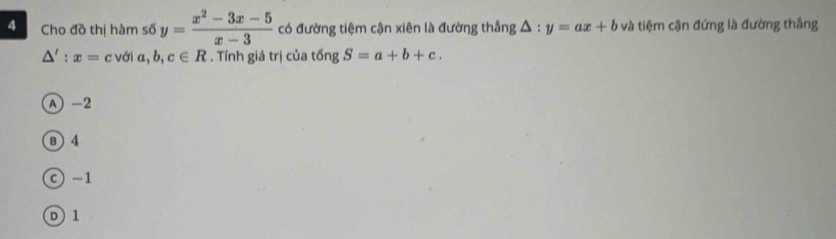 Cho đồ thị hàm số y= (x^2-3x-5)/x-3  có đường tiệm cận xiên là đường thắng △ :y=ax+b và tiệm cận đứng là đường thắng
△ ':x=c với a, b, c∈ R. Tính giá trị của tingS=a+b+c.
A -2
B ) 4
c) -1
D1