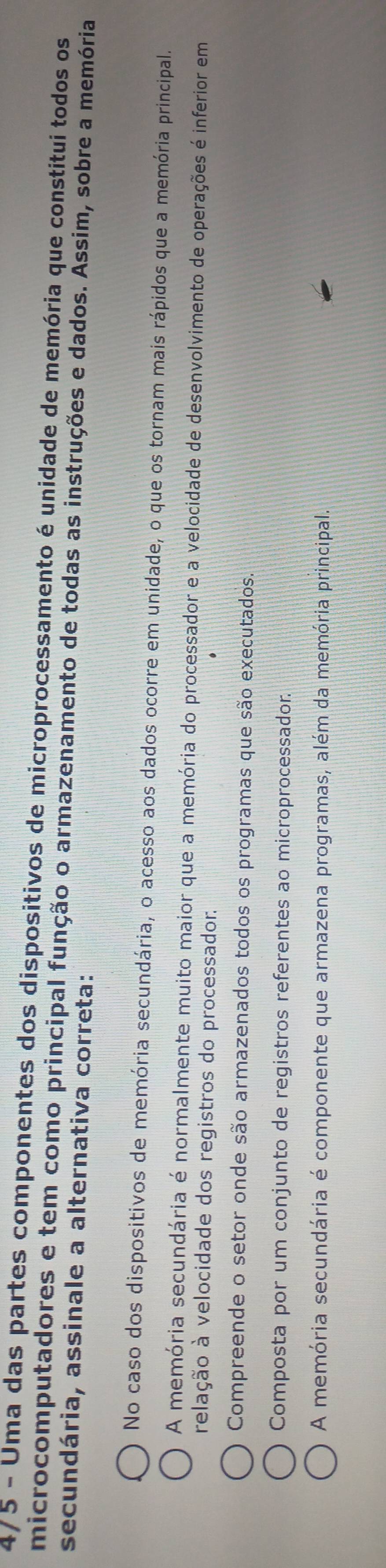 4/5 - Uma das partes componentes dos dispositivos de microprocessamento é unidade de memória que constitui todos os
microcomputadores e tem como principal função o armazenamento de todas as instruções e dados. Assim, sobre a memória
secundária, assinale a alternativa correta:
No caso dos dispositivos de memória secundária, o acesso aos dados ocorre em unidade, o que os tornam mais rápidos que a memória principal.
A memória secundária é normalmente muito maior que a memória do processador e a velocidade de desenvolvimento de operações é inferior em
relação à velocidade dos registros do processador.
Compreende o setor onde são armazenados todos os programas que são executados.
Composta por um conjunto de registros referentes ao microprocessador.
A memória secundária é componente que armazena programas, além da memória principal.