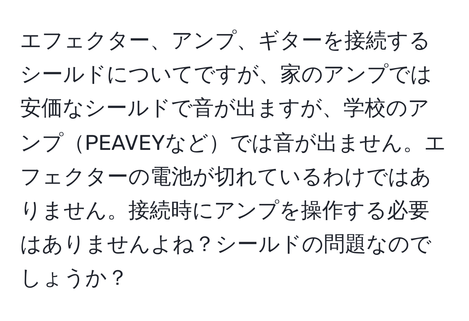 エフェクター、アンプ、ギターを接続するシールドについてですが、家のアンプでは安価なシールドで音が出ますが、学校のアンプPEAVEYなどでは音が出ません。エフェクターの電池が切れているわけではありません。接続時にアンプを操作する必要はありませんよね？シールドの問題なのでしょうか？