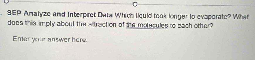 SEP Analyze and Interpret Data Which liquid took longer to evaporate? What 
does this imply about the attraction of the molecules to each other? 
Enter your answer here.