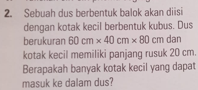 Sebuah dus berbentuk balok akan diisi 
dengan kotak kecil berbentuk kubus. Dus 
berukuran 60cm* 40cm* 80cm dan 
kotak kecil memiliki panjang rusuk 20 cm. 
Berapakah banyak kotak kecil yang dapat 
masuk ke dalam dus?