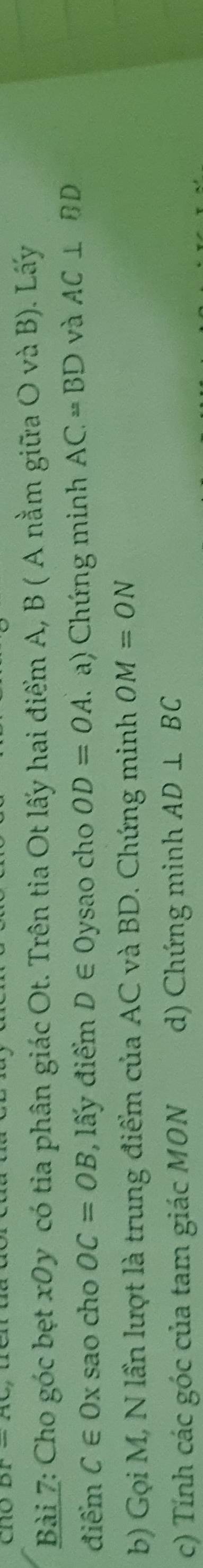 cno 
Bài 7: Cho góc bẹt x0y có tia phân giác Ot. Trên tia Ot lấy hai điểm A, B ( A nằm giữa O và B). Lấy 
điểm C∈ Ox sao cho OC=OB , lấy điểm D∈ Oysao cho OD=OA T a) Chứng minh AC=BD và AC⊥ BD
b) Gọi M, N lần lượt là trung điểm của AC và BD. Chứng minh OM=ON
c) Tính các góc của tam giác MON d) Chứng minh AD⊥ BC