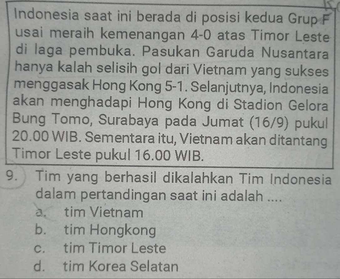 Indonesia saat ini berada di posisi kedua Grup F
usai meraih kemenangan 4-0 atas Timor Leste
di laga pembuka. Pasukan Garuda Nusantara
hanya kalah selisih gol dari Vietnam yang sukses
menggasak Hong Kong 5-1. Selanjutnya, Indonesia
akan menghadapi Hong Kong di Stadion Gelora
Bung Tomo, Surabaya pada Jumat (16/9) pukul
20.00 WIB. Sementara itu, Vietnam akan ditantang
Timor Leste pukul 16.00 WIB.
9. Tim yang berhasil dikalahkan Tim Indonesia
dalam pertandingan saat ini adalah ....
a. tim Vietnam
b. tim Hongkong
c. tim Timor Leste
d. tim Korea Selatan