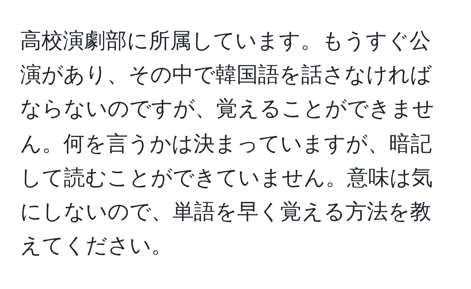 高校演劇部に所属しています。もうすぐ公演があり、その中で韓国語を話さなければならないのですが、覚えることができません。何を言うかは決まっていますが、暗記して読むことができていません。意味は気にしないので、単語を早く覚える方法を教えてください。