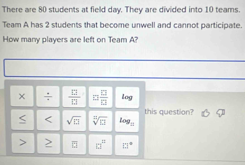 There are 80 students at field day. They are divided into 10 teams. 
Team A has 2 students that become unwell and cannot participate. 
How many players are left on Team A? 
I 
X ÷ frac beginarrayr 1 * endarray beginarrayr 2 * endarray beginarrayr 2 * endarray  log 
this question? 
< < <tex>sqrt(□ ) sqrt[:](□ ) log _:: - overline □  =endarray  :; 
lim _:°