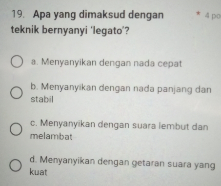 Apa yang dimaksud dengan 4 po
teknik bernyanyi ‘legato’?
a. Menyanyikan dengan nada cepat
b. Menyanyikan dengan nada panjang dan
stabil
c. Menyanyikan dengan suara lembut dan
melambat
d. Menyanyikan dengan getaran suara yang
kuat