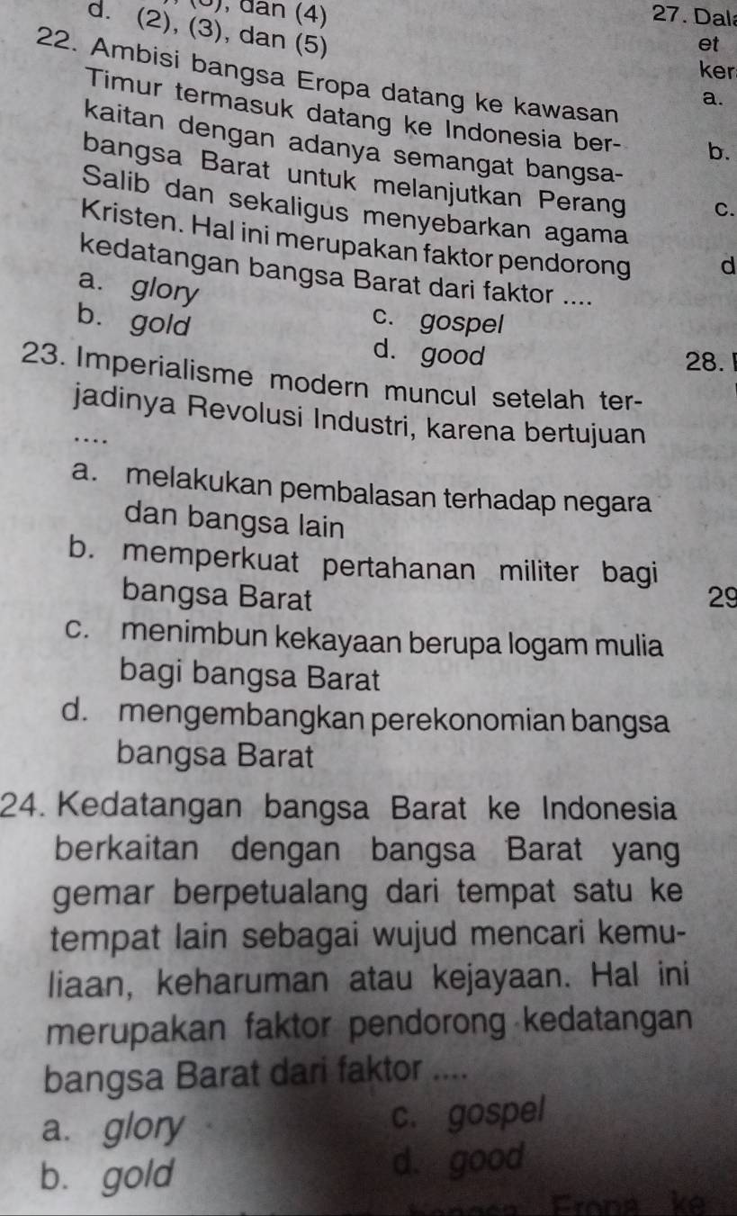 đân (4) 27. Dala
d. (2), (3), dan (5)
et
ker
22. Ambisi bangsa Eropa datang ke kawasan
a.
Timur termasuk datang ke Indonesia ber- b.
kaitan dengan adanya semangat bangsa-
bangsa Barat untuk melanjutkan Perang C.
Salib dan sekaligus menyebarkan agama
Kristen. Hal ini merupakan faktor pendorong
d
kedatangan bangsa Barat dari faktor ....
a. glory
bù gold
c. gospel
d. good
28. 
23. Imperialisme modern muncul setelah ter-
_jadinya Revolusi Industri, karena bertujuan
...
a. melakukan pembalasan terhadap negara
dan bangsa lain
b. memperkuat pertahanan militer bagi
bangsa Barat 29
c. menimbun kekayaan berupa logam mulia
bagi bangsa Barat
d. mengembangkan perekonomian bangsa
bangsa Barat
24. Kedatangan bangsa Barat ke Indonesia
berkaitan dengan bangsa Barat yang
gemar berpetualang dari tempat satu ke
tempat lain sebagai wujud mencari kemu-
liaan, keharuman atau kejayaan. Hal ini
merupakan faktor pendorong kedatangan
bangsa Barat dari faktor_
a. glory c. gospel
bù gold d. good