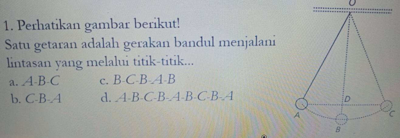 Perhatikan gambar berikut!
Satu getaran adalah gerakan bandul menjalani
lintasan yang melalui titik-titik...
a. A-B-C C. B-C-B-A-B
b. C-B-A d. A-B-C-B-A-B-C-B-A