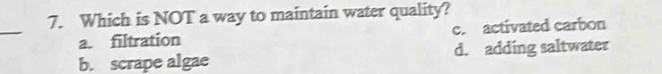 Which is NOT a way to maintain water quality?
_
a. filtration c. activated carbon
b. scrape algae d. adding saltwater