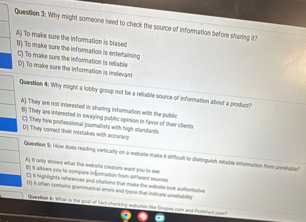 Why might someone need to check the source of information before sharing it?
A) To make sure the information is biased
B) To make sure the information is entertaining
C) To make sure the information is reliable
D) To make sure the information is irrelevant
Question 4: Why might a lobby group not be a reliable source of information about a product?
A) They are not interested in sharing information with the public
B) They are interested in swaying public opinion in favor of their clients
C) They hire professional journalists with high standards
D) They correct their mistakes with accuracy
Question 5: How does reading vertically on a website make it difficult to distinguish reliable information from unreliable?
A) It only shows what the website creators want you to see
B) It allows you to compare information from different sources
C) It highlights references and citations that make the website look authortative
D) It often contains grammatical errors and typos that indicate unrelliability
Question 6: What is the goal of fact-checking websites like Smopes com and Pelitifact com?