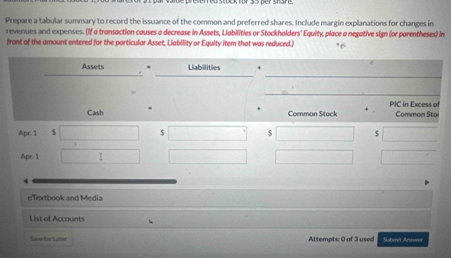 ir vaide preferred stock for $5 per share. 
Prepare a tabular summary to record the issuance of the common and preferred shares. Include margin explanations for changes in 
revenues and expenses. (If a transaction causes a decrease in Assets, Liabilities or Stockholders' Equity, place a negative sign (or parentheses) in 
front of the amount entered for the particular Asset, Liability or Equity item that was reduced.) 
Assets = Liabilities + 
_ 
_ 
Cash = 
+ 
Common Stock + PIC in Excess of 
Common Sto 
Apr. 1 $ $ $ $
Apr. 1 
eTextbook and Media 
List of Accounts 
Sove for Later Attempts: 0 of 3 used Submit Answer