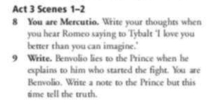 Act 3 Scenes 1-2 
8 You are Mercutio. Write your thoughts when 
you hear Romeo saying to Tybalt ‘I love you 
better than you can imagine.' 
9 Write. Benvolio lies to the Prince when he 
explains to him who started the fight. You are 
Benvolio. Write a note to the Prince but this 
time tell the truth.