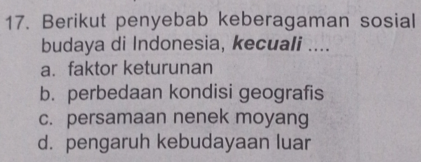 Berikut penyebab keberagaman sosial
budaya di Indonesia, kecuali ....
a. faktor keturunan
b. perbedaan kondisi geografis
c. persamaan nenek moyang
d. pengaruh kebudayaan luar