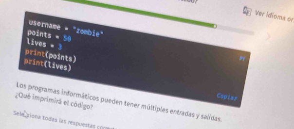 Ver idioma or 
username = "zombie" 
points =50
lives *3 
print(points) 
P 
print(lives) 
Copiar 
¿Qué imprimirá el código? Los programas informáticos pueden tener múltiples entradas y salidas. 
Sele xiona todas las respuestas com