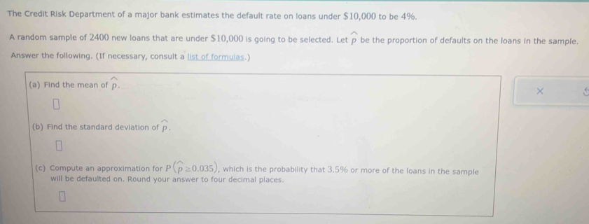 The Credit Risk Department of a major bank estimates the default rate on loans under $10,000 to be 4%. 
A random sample of 2400 new loans that are under $10,000 is going to be selected. Let widehat p be the proportion of defaults on the loans in the sample. 
Answer the following. (If necessary, consult a list of formulas.) 
(a) Find the mean of widehat p. 
× 
(b) Find the standard deviation of widehat p. 
(c) Compute an approximation for P(widehat p≥ 0.035) , which is the probability that 3.5% or more of the loans in the sample 
will be defaulted on. Round your answer to four decimal places.