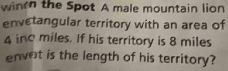 wintn the Spot A male mountain lion 
envetangular territory with an area of
4 ine miles. If his territory is 8 miles
envat is the length of his territory?