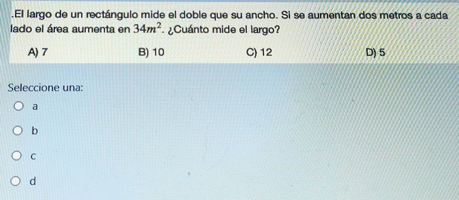 .El largo de un rectángulo mide el doble que su ancho. Si se aumentan dos metros a cada
lado el área aumenta en 34m^2 ¿ Cuánto mide el largo?
A) 7 B) 10 C) 12 D) 5
Seleccione una:
a
b
C
d