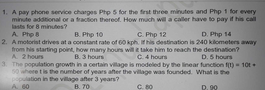 A pay phone service charges Php 5 for the first three minutes and Php 1 for every
minute additional or a fraction thereof. How much will a caller have to pay if his call
lasts for 8 minutes?
A. Php 8 B. Php 10 C. Php 12 D. Php 14
2. A motorist drives at a constant rate of 60 kph. If his destination is 240 kilometers away
from his starting point, how many hours will it take him to reach the destination?
A. 2 hours B. 3 hours C. 4 hours D. 5 hours
3. The population growth in a certain village is modeled by the linear function f(t)=10t+
50 where t is the number of years after the village was founded. What is the
population in the village after 3 years?
A. 60 B. 70 C. 80 D. 90