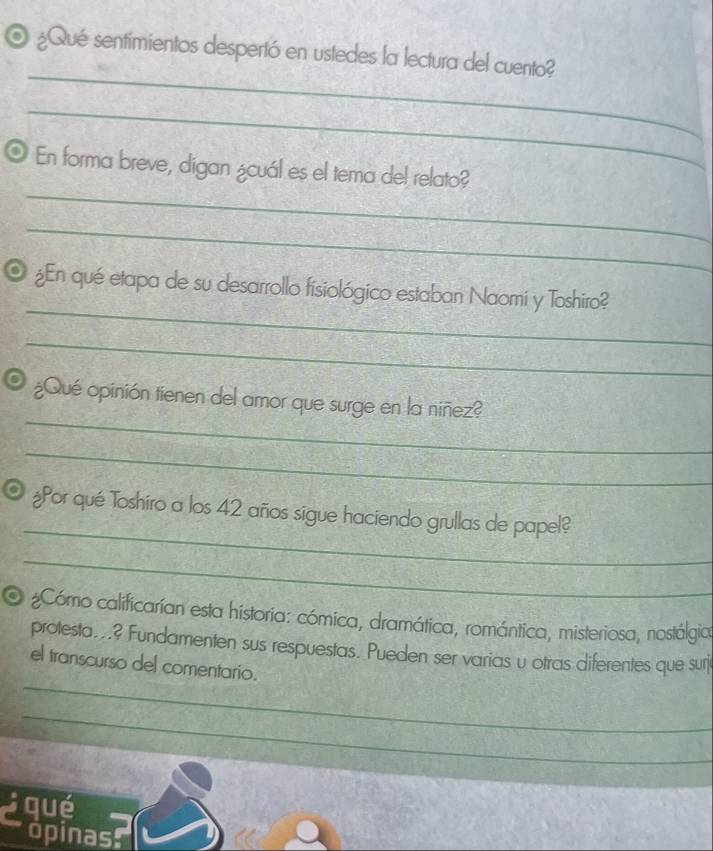 ¿Qué sentimientos despertó en ustedes la lectura del cuento? 
_ 
_ 
_ 
O En forma breve, digan ¿cuál es el tema del relato? 
_ 
_ 
¿En qué etapa de su desarrollo fisiológico estaban Naomi y Toshiro? 
_ 
_ 
¿Qué opinión tienen del amor que surge en la niñez? 
_ 
_ 
¿Por qué Toshiro a los 42 años sigue haciendo grullas de papel? 
_ 
O ¿Cómo calificarían esta historia: cómica, dramática, romántica, misteriosa, nostálgica 
protesta...? Fundamenten sus respuestas. Pueden ser varias u otras diferentes que surj 
_ 
el transcurso del comentario. 
_ 
qué 
opinas.