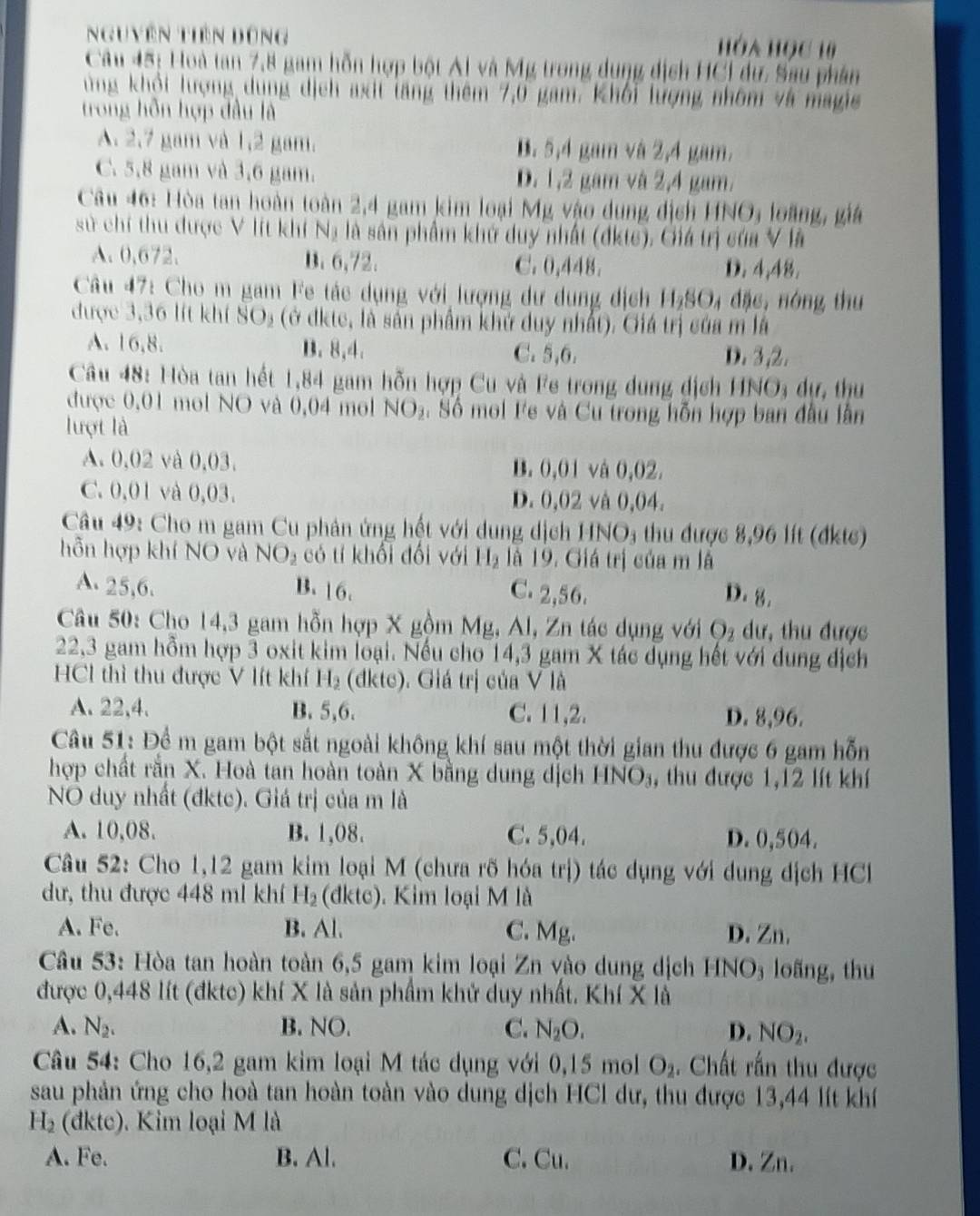 Nguyên Tiên đùng
Hóa Học 10
Câu 45: Hoà tan 7,8 gam hỗn hợp bột Ai và Mỹ trong dụng dịch HCI dư. Sau phần
ung khổi lượng dụng dịch axit tăng thêm 7,0 gam. Khối lượng nhôm và magie
trong hỗn hợp đầu là
A. 2,7 gam và 1,2 gam. B. 5,4 gam và 2,4 gam.
C. 5,8 gam và 3,6 gam. D. 1,2 gam và 2,4 gam.
Câu 46: Hòa tan hoàn toàn 2,4 gam kim loại Mỹ vào dung dịch HNO, loàng, giá
sử chí thu được V lít khí Na là sân phẩm khứ duy nhất (dktc). Giá trị của V là
A. 0,672. B. 6,72. C. 0,448. D. 4,48.
Câu 47: Cho m gam Fe tác dụng với lượng dư dung địch H_2SO 4 đặc, nóng thu
được 3,36 lít khí SO_2 (ở đkte, là sản phẩm khử duy nhất). Giá trị của m là
A. 16,8. B. 8,4. C. 5,6. D. 3 ,2.
Câu 48: Hòa tan hết 1,84 gam hỗn hợp Cu và Fe trong dung dịch HNO; dự, thu
được 0,01 mol NO và 0,04 mol NO_2 :  Số mol Fe và Cu trong hỗn hợp ban đầu lần
lượt là
A. 0,02 và 0,03. B. 0,01 và 0,02.
C. 0,01 và 0,03. D. 0,02 và 0,04.
Câu 49: Cho m gam Cu phản ứng hết với dung dịch HNO; thu được 8,96 lít (đkts)
hỗn hợp khí NO và NO_2 có tí khối đối với H_2 là 19. Giá trị của m là
A. 25,6. B. 16. C. 2,56. D. 8.
Câu 50: Cho 14,3 gam hỗn hợp X gồm Mg, Al, Zn tác dụng với O_2 dư, thu được
22,3 gam hỗm hợp 3 oxit kim loại. Nếu cho 14,3 gam X tác dụng hết với dung địch
HCl thì thu được V lít khí H_2 (dkte). Giá trị của V là
A. 22,4. B. 5,6. C. 11,2. D. 8,96.
Câu 51: Để m gam bột sắt ngoài không khí sau một thời gian thu được 6 gam hỗn
hợp chất rằn X. Hoà tan hoàn toàn X bằng dung dịch HNO_3 , thu được 1,12 lít khí
NO duy nhất (đktc). Giá trị của m là
A. 10,08. B. 1,08. C. 5,04. D. 0,504.
Câu 52: Cho 1,12 gam kim loại M (chưa rõ hóa trị) tác dụng với dung dịch HC
dư, thu được 448 ml khí H_2 (dktc). Kim loại M là
A. Fe. B. Al. C. Mg. D. Zn.
Câu 53: Hòa tan hoàn toàn 6,5 gam kim loại Zn vào dung dịch HNO₃ loãng, thu
được 0,448 lít (đktc) khí X là sản phẩm khử duy nhất. Khí X là
A. N_2. B. NO. C. N_2O. D. NO_2.
Câu 54: Cho 16,2 gam kim loại M tác dụng với 0,15 mol O_2.  Chất rấn thu được
sau phản ứng cho hoà tan hoàn toàn vào dung dịch HCl dư, thu được 13,44 lít khí
H_2 (đdkte). Kim loại M là
A. Fe. B. Al. C. Cu. D. Zn.