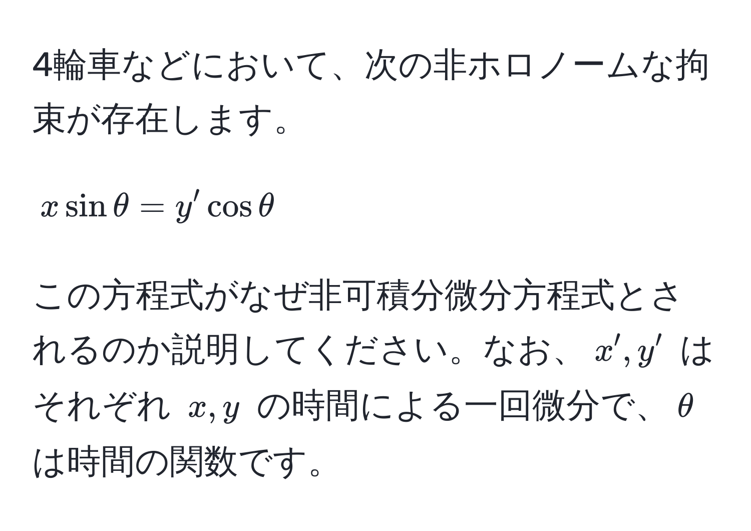 4輪車などにおいて、次の非ホロノームな拘束が存在します。  
$$x sin θ = y' cos θ$$  
この方程式がなぜ非可積分微分方程式とされるのか説明してください。なお、$x', y'$ はそれぞれ $x,y$ の時間による一回微分で、$θ$ は時間の関数です。