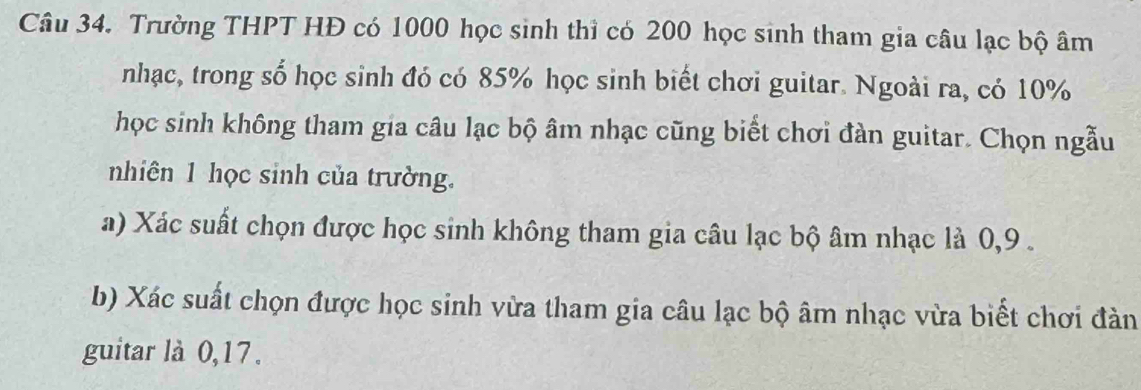 Trường THPT HĐ có 1000 học sinh thì có 200 học sinh tham gia câu lạc bộ âm 
nhạc, trong số học sinh đó có 85% học sinh biết chơi guitar. Ngoài ra, có 10%
học sinh không tham gia câu lạc bộ âm nhạc cũng biết chơi đàn guitar. Chọn ngẫu 
nhiên 1 học sinh của trường. 
a) Xác suất chọn được học sinh không tham gia câu lạc bộ âm nhạc là 0, 9. 
b) Xác suất chọn được học sinh vừa tham gia câu lạc bộ âm nhạc vừa biết chơi đàn 
guitar là 0, 17.