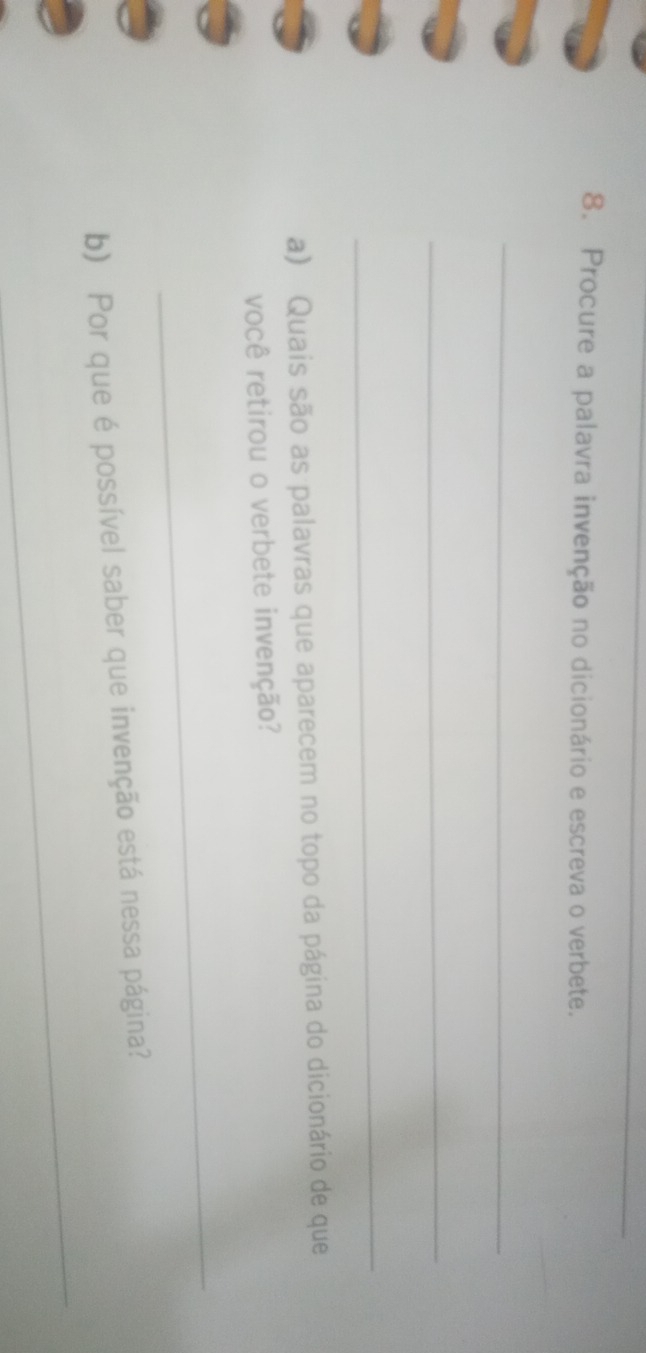 Procure a palavra invenção no dicionário e escreva o verbete. 
_ 
_ 
_ 
a) Quais são as palavras que aparecem no topo da página do dicionário de que 
você retirou o verbete invenção? 
_ 
_ 
b) Por que é possível saber que invenção está nessa página?