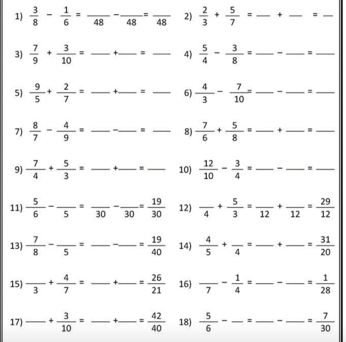  3/8 - 1/6 =frac 48-frac 48=frac 48 2)  2/3 + 5/7 = _+ _  _ frac =frac  _
3)  7/9 + 3/10 = . _ _ +_ =_  __ 4)  5/4 - 3/8 = _ _ _ =_  _
5)  9/5 + 2/7 = _ +_ =_  ___ 6)  4/3 - 7/10 = _ _ _  =_  _
_ 
7)  8/7 - 4/9 = __ =_  8)  7/6 + 5/8 = _+ _ =_  __
9)  7/4 + 5/3 = _ _ +_ =_  _ 10)  12/10 - 3/4 = _  _ , _ =_  _
11)  5/6 -frac 5=frac 30-frac 30= 19/30  12) frac 4+ 5/3 =frac 12+frac 12= 29/12 
13)  7/8 -frac 5= _ __ = 19/40  14)  4/5 +frac 4=frac +frac = 31/20  __
15) frac 3+ 4/7 =frac +frac = 26/21  __ 16) frac 7- 1/4 = _ frac -frac = 1/28  _
17) _ + 3/10 = _ □  _ +_ = 42/40  _ 18)  5/6 - _= _. □  _ frac  = 7/30 
□ 