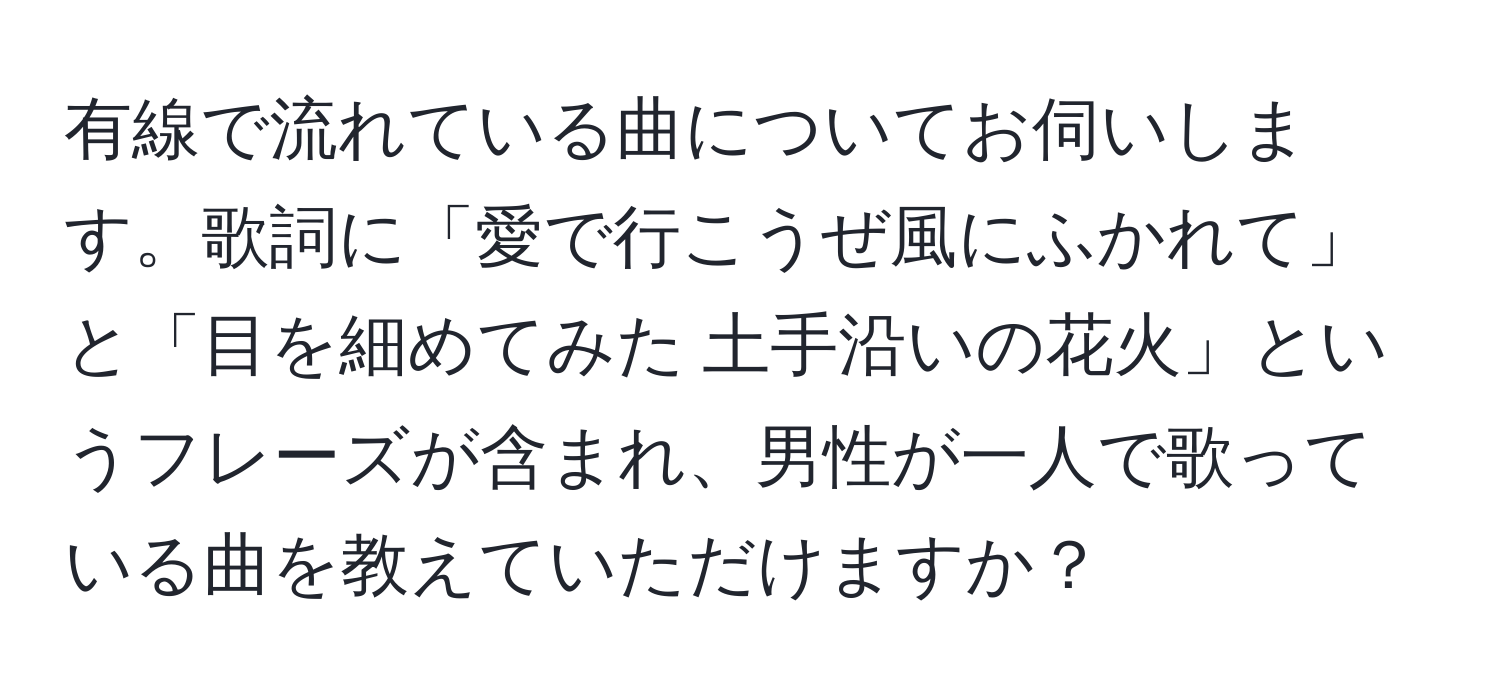 有線で流れている曲についてお伺いします。歌詞に「愛で行こうぜ風にふかれて」と「目を細めてみた 土手沿いの花火」というフレーズが含まれ、男性が一人で歌っている曲を教えていただけますか？