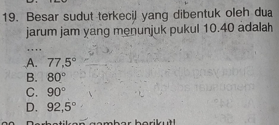 Besar sudut terkecil yang dibentuk oleh dua
jarum jam yang menunjuk pukul 10.40 adalah
.
A. 77,5°
B. 80°
C. 90°
D. 92,5°
Lgambar berikutl