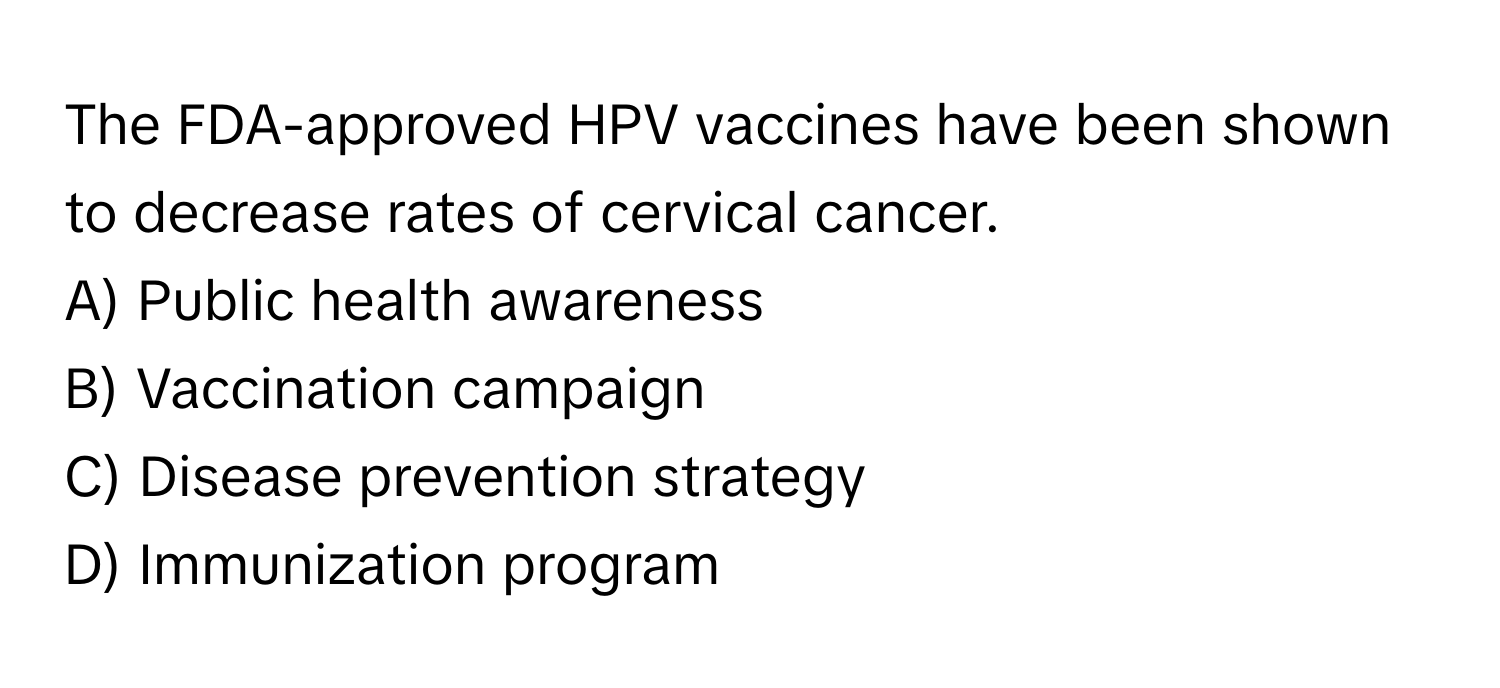 The FDA-approved HPV vaccines have been shown to decrease rates of cervical cancer. 

A) Public health awareness 
B) Vaccination campaign 
C) Disease prevention strategy 
D) Immunization program