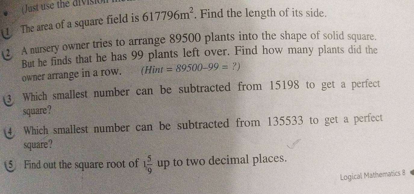 Just use the divisio 
1 The area of a square field is 617796m^2. Find the length of its side. 
A nursery owner tries to arrange 89500 plants into the shape of solid square. 
But he finds that he has 99 plants left over. Find how many plants did the 
owner arrange in a row. (Hin L f =89500-99=?)
3 Which smallest number can be subtracted from 15198 to get a perfect 
square? 
4. Which smallest number can be subtracted from 135533 to get a perfect 
square? 
⑤ Find out the square root of 1 5/9 up to two decimal places. 
Logical Mathematics 8