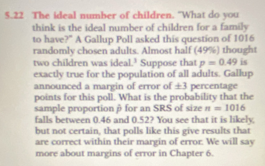 5.22 The ideal number of children. “What do you 
think is the ideal number of children for a family 
to have?" A Gallup Poll asked this question of 1016 
randomly chosen adults. Almost half ( 3 OC ) thought 
two children was ideal.³ Suppose that p=0.49 is 
exactly true for the population of all adults. Gallup 
announced a margin of error of ± 3 percentage 
points for this poll. What is the probability that the 
sample proportion β for an SRS of size n=1016
falls between 0.46 and 0.52? You see that it is likely, 
but not certain, that polls like this give results that 
are correct within their margin of error. We will say 
more about margins of error in Chapter 6.