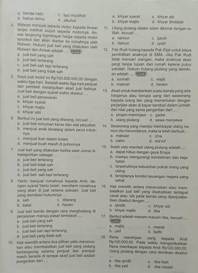 a. benda najis c. tipu muslihat a. khiyar syarat c. khiyar aib
b. bahan kimia d. alkohol b. khiyar majlis d. khiyar dholalah
4. Ridwan menjual sepeda motor kepada Anwar 11. Utang piutang dalam Islam dikenal dengan is-
tanpa melihat wujud sepeda motomya. An- tilah, kecuali ....
war langsung membayar harga sepeda motor a. rahnun
tersebut dan akan diantar ke rumahnya oleh b. dainun c. ijarah
Ridwan. Hukum jual beli yang dilakukan oleh d. ujrah
Ridwan dan Anwar adalah ... HOTS 12. Pak Rudi hutang kepada Pak Rijal untuk biaya
a. jual beli yang sah pendidikan anaknya di SMA. Jika Pak Rudi
b. jual beli terlarang tidak mencari utangan, maka anaknya akan
pergi tanpa tujuan dari rumah karena putus
c. jual beli sah tapi terlarang sekolah. Hukum hutang piutang yang demiki-
d. jual beli yang tidak sah an adalah .... (HOTS
5. Saya jual mobil ini Rp100.000.000,00 dengan a. sunnah c. wajib
waktu tiga hari. Setelah waktu tiga hari penjual b. makruh d. haram
dan pembeli melanjutkan akad jual belinya.
Jual beli dengan syarat waktu disebut .... 13. Akad untuk memberikan suatu benda yang ada
a. jual beli penawaran harganya atau berupa uang dari seseorang
b. khiyar syarat kepada orang lain yang memerlukan dengan
perjanjian akan di bayar kembali dalam jumlah
c. khiyar majlis dan nilai yang sama pengertian dari ....
d. khiyar aibi a. pinjam meminjam c. gadai
6. Berikut ini jual beli yang dilarang, kecuali .... b. utang piutang d. sewa menyewa
a. jual beli minuman keras dan alat perjudian 14. Seseorang yang mampu membayar utang na-
b. menjual anak binatang dalam perut induk- mun dia menundanya, maka ia telah berbuat ....
nya a. maksiat c. zina
c. menjual ikan dalam kolam b. zalim d. ma'ruf
d. menjual buah masih di pohonnya 15. Salah satu manfaat utang piutang adalah ....
7. Jual beli yang dilakukan ketika salat Jumat di- a. dapat hidup dengan gaya Eropa
kategonkan sebagai .... b. mampu mengurangi kemiskinan dan keja-
a. jual beli terlarang
hatan
b. jual beli tidak sah c. terpenuhinya kebutuhan pokok orang yang
c. jual beli yang sah
utang
d. jual beli sah tapi terlarang d. terciptanya kondisi keuangan negara yang
8. Yanto menjual rumahnya kepada Amir, de- sehat
ngan syarat Yanto boleh mendiami rumahnya 16. Hak memilih antara meneruskan atau mem-
yang akan di jual selama sebulan. Jual beli batalkan jual beli yang disebabkan terdapat
yang demikian hukumnya .... cacat alau 'aib pada benda yang diperjualbe-
a. sah c. dilarang likan disebut dengan ....
b. batal d. haram a. qiradh c. khiyar aib
9. Jual beli benda dengan cara menghadang di b. khiyar majlis d. riba
perjalanan menuju pasar termasuk .... 17. Berikut adalah macam-macam riba, kecuali ....
a. jual beli yang sah HOTS
b. jual beli terlarang a majlis c. nasiah
c. jual beli sah tapi terlarang b. yad d.fadh!
d. jual beli yang tidak sah 18. Rena meminjam    uang kepada Andi
10. Hak memilih antara dua pilihan yaitu menerus- Rp100.000,00. Pada waktu mengembalikan
kan atau membatalkan jual beli yang sedang Rena membayar kepada Andi Rp120.000,00.
berlangsung selama penjual dan pembeli Utang piutang dengan cara demikian disebut
masih berada di tempat akad jual beli adalah
pengertian dari .... a、 riba qordli d. riba nasiah c. riba fadli
b. riba yad