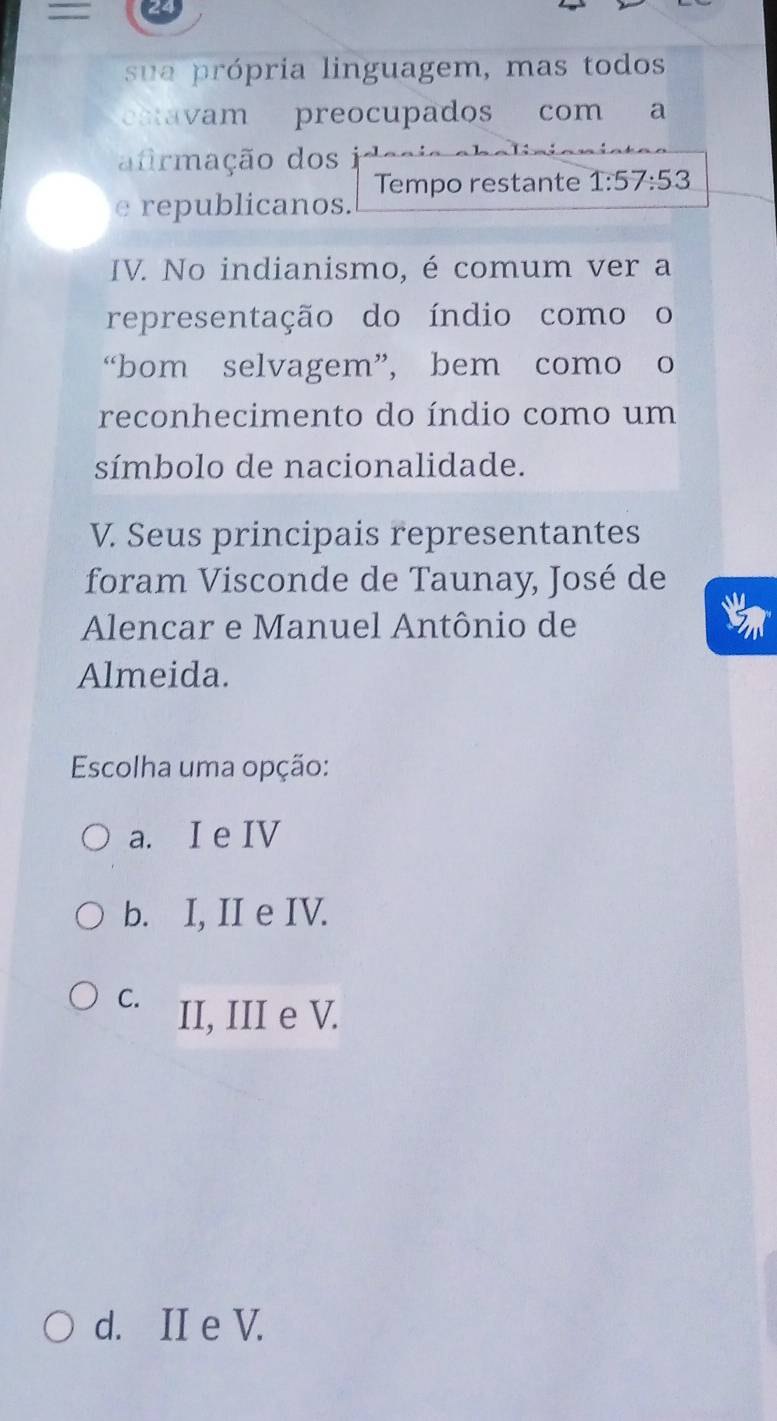 =
su a rópria linguagem, mas todos
catavam preocupados com a
afrmação dos i
Tempo restante 1:57/ 53
e republicanos.
IV. No indianismo, é comum ver a
representação do índio comoo
“bom selvagem”, bem como o
reconhecimento do índio como um
símbolo de nacionalidade.
V. Seus principais representantes
foram Visconde de Taunay, José de

Alencar e Manuel Antônio de
Almeida.
Escolha uma opção:
a. I e IV
b. I, II e IV.
C. II, III e V.
d. II e V.