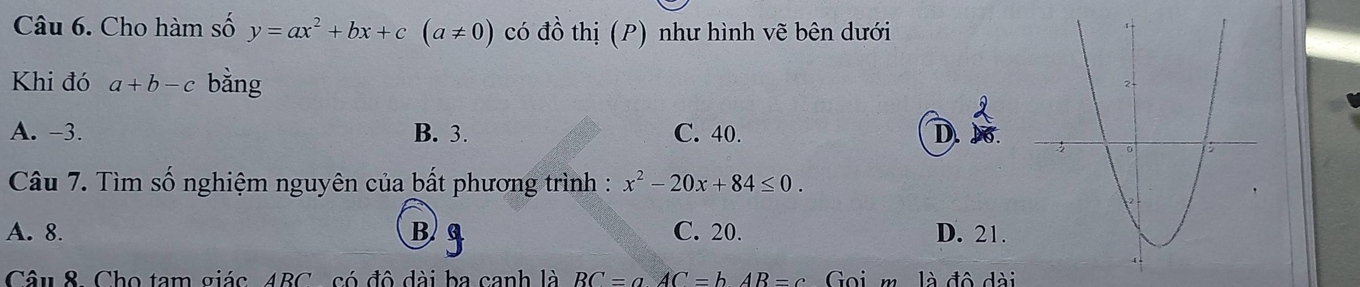 Cho hàm số y=ax^2+bx+c(a!= 0) có đồ thị (P) như hình vẽ bên dưới
Khi đó a+b-c bằng
A. -3. B. 3. C. 40. D
Câu 7. Tìm số nghiệm nguyên của bất phương trình : x^2-20x+84≤ 0.
A. 8. B. C. 20. D. 21.
Câu 8. Cho tam giác ABC có đô đài ba canh là BC=aAC=bAB=c Goi m. là đô dài