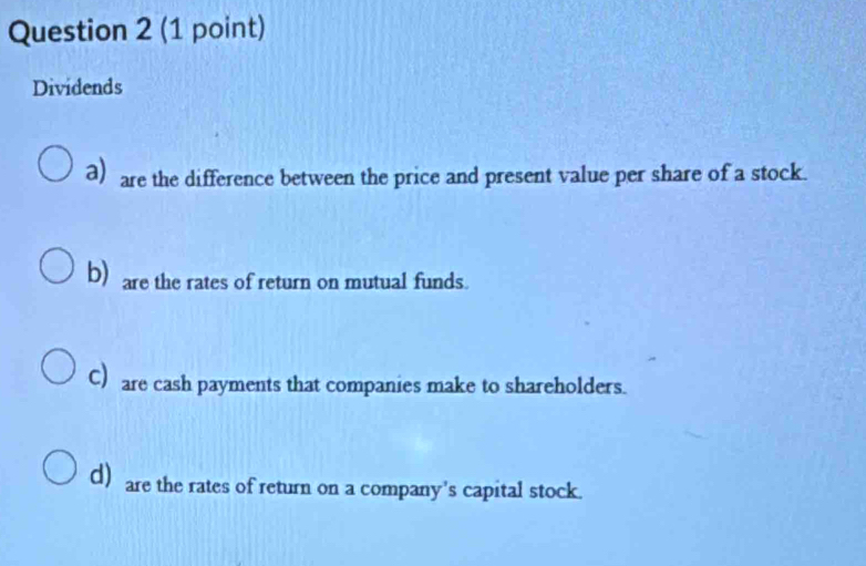 Dividends
a) are the difference between the price and present value per share of a stock.
b) are the rates of return on mutual funds.
C) are cash payments that companies make to shareholders.
d) are the rates of return on a company's capital stock.