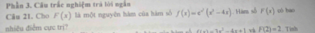 Phần 3. Câu trấc nghiệm trà lời ngắn 
Câu 21. Cho F(x) là một nguyên hàm của hàm số f(x)=e^(x^2)(x^3-4x) Hàm số F(x) có bao 
nhiều điễm cực trị? . Tinh
f(x)=3x^2-4x+1 và F(2)=2