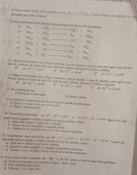 Numa solução ácida, estão presentes os iões Br_((oq))^- e Cr_3O_7^((2-). Poderá observar-se a redução dos iõ
dicromato pelos iões brometo?
9. Diz, justificando, se as reacções químicas seguintes são ou não expontâneas. Ca_(s))+Cu_((s))^(2+)to Ca_((s))^(2+)+Cu_(s)
a)
b)
c) 2Ag_(1)+Zn_((og))^(2+)to Zn_(s)+2Ag_((aq))^+
d) 2Al_(s)+3Sn_((aq))^(2+)to 2Al_(aq)^(3+)+3Sn_(s)
e) 2Na_((aq))^++Zn_(s)to 2Na_(s)+Zn_((aq))^(2+)
f) Cu_(s)+Sn_(aq)^(2+)to Cu_((nq))^(2+)+Sn_(s)
2Li_(s)+2n_(aq)^(2+)to Zn_(s)+2Li_(a)
10. Têm-se à disposição duas colheres metálicas, uma de alumínio e outra de ferro para agitar uma solução
aquosa de nitrato de crómio (III). Qual das duas colheres utilizarias? Justifica a resposta.
E^0Al/Al^(3+)=-1,67V E^0Fe/Fe^(2+)=-0.44V E°Cr/Cr^(3+)=-0,74V
11. Têm-se à disposição duas colheres metálicas, uma de estanho e outra de alumínio, para agitar uma
solução aquosa de nitrato de ferro (II). Qual das duas colheres utilizarias? Justifica a resposta.
E^0Sn/Sn^(2+)=-0.14V E^0 □  Al/Al^(3+)=-1,67V E°Fe/Fe^(2+)=-0,44V
12. Dá as definições de:
a) Eléctrodo ou semi-pilha b) Ânodo e cátodo.
13. a) Descreve a constituição do eléctrodo normal (padrão) de hidrogénio.
b) Qual é a reacção redox que ocorre nele?
c) Qualé o seu potencial?
14. Temos duas semi-pilhas Al/Al^(3+);E^0=-1,67V e Cu/Cu^(2+);E^0=+0,34V ligadas por uma
ponte salina e, quando se fecha o circuito por um fio condutor, indica:
a) Qual será o redutor e qual será o oxidante?
b) Escreve as semi-equações e a equação giobal.
c) Calcula a f e.m. da pilha e diz se é ou não reacção expontânea.
15. Considera-se duas semi-pilhas
uma ponte salina e quando se fecha o circuito por um fio condutor, indica: Cu/Cu^(2+);E°=+0.34V Zn/Zn^(2+);E°=-0.76V e
ligados por
a) Qual será o redutor e qual será o oxidante.
b) Escreve as semi-equações e a equação global destes processos.
c) Calcula a ƒe.m. da pilha e diz se é ou não uma reacção expontânea.
16. Com os pares redox seguintes Hg^+/Hg^(2+) e Sn/Sn^(2+) pode-se construir uma célula galvânica.
a) Escreve as equações das reacções no ânodo, cátodo e total.
b) Faz o diagrama desta pilha.
c) Calcula a £ e.m. desta pilha.