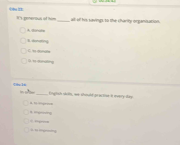 Cău 23:
It's generous of him all of his savings to the charity organisation.
A. donate
B.donating
C. to donate
D. to donating
Cău 24:
In ortier_ English skills, we should practise it every day.
A. to improve
B. improving
C. improve
D. to improving
