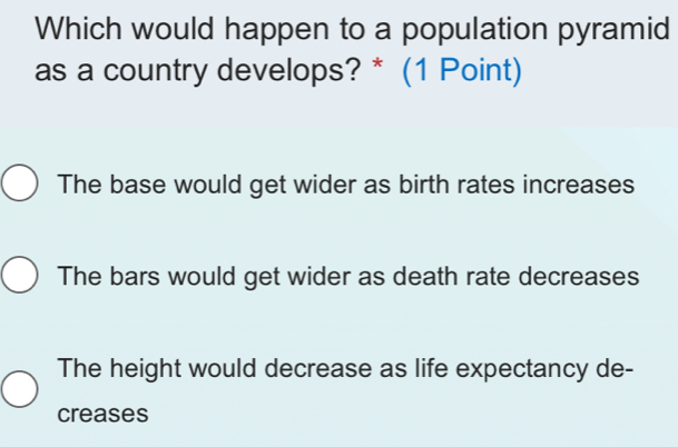 Which would happen to a population pyramid
as a country develops? * (1 Point)
The base would get wider as birth rates increases
The bars would get wider as death rate decreases
The height would decrease as life expectancy de-
creases