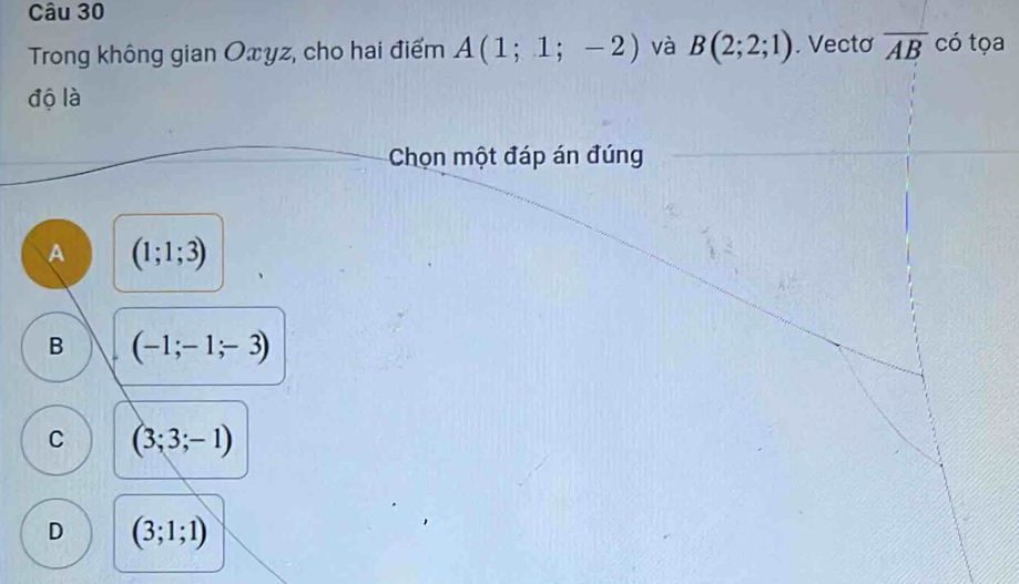 Trong không gian Oxyz, cho hai điểm A(1;1;-2) và B(2;2;1). Vectơ overline AB có tọa
độ là
Chọn một đáp án đúng
A (1;1;3)
B (-1;-1;-3)
C (3;3;-1)
D (3;1;1)