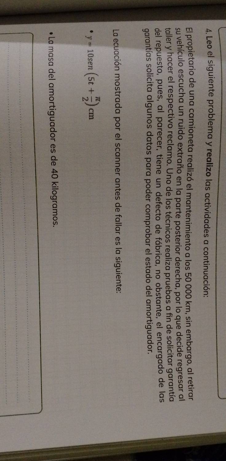 Leo el siguiente problema y realizo las actividades a continuación: 
El propietario de una camioneta realizó el mantenimiento a los 50 000 km, sin embargo, al retirar 
su vehículo escucha un ruido extraño en la parte posterior derecha, por lo que decide regresar al 
taller y hacer el respectivo reclamo. Uno de los técnicos realiza pruebas a fin de solicitar garantía 
del repuesto, pues, al parecer, tiene un defecto de fábrica, no obstante, el encargado de las 
garantías solicita algunos datos para poder comprobar el estado del amortiguador. 
La ecuación mostrada por el scanner antes de fallar es la siguiente:
y=10sen (5t+ π /2 )cm
• La masa del amortiguador es de 40 kilogramos. 
_ 
_ 
_