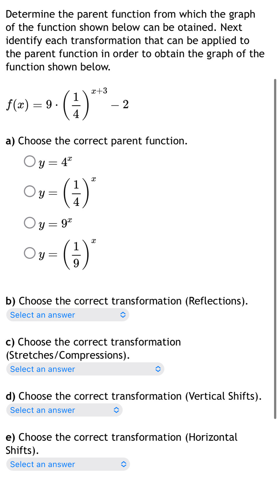 Determine the parent function from which the graph
of the function shown below can be otained. Next
identify each transformation that can be applied to
the parent function in order to obtain the graph of the
function shown below.
f(x)=9· beginpmatrix  1/4 end(pmatrix)^(x+3)-2
a) Choose the correct parent function.
y=4^x
y=( 1/4 )^x
y=9^x
y=( 1/9 )^x
b) Choose the correct transformation (Reflections).
Select an answer
c) Choose the correct transformation
(Stretches/Compressions).
Select an answer
d) Choose the correct transformation (Vertical Shifts).
Select an answer
e) Choose the correct transformation (Horizontal
Shifts).
Select an answer