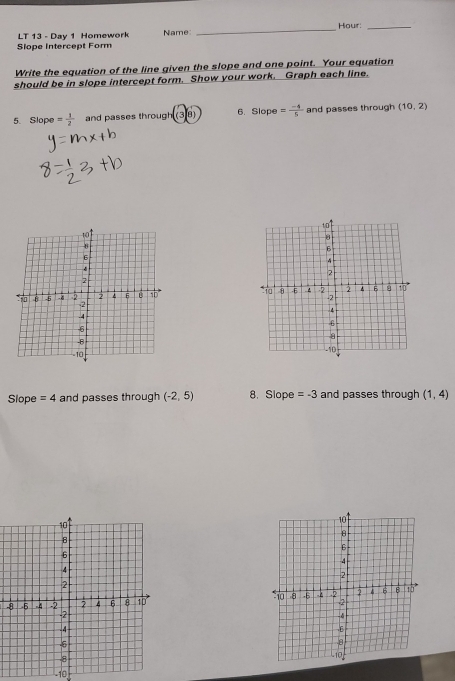 Hour:_ 
Slope Intercept Form LT 13 - Day 1 Homework Name: 
_ 
Write the equation of the line given the slope and one point. Your equation 
should be in slope intercept form. Show your work. Graph each line. 
5. Slope = 1/2  and passes through (38) 6. Slope = (-4)/5  and passes through (10,2)

Slope =4 and passes through (-2,5) 8. Slope =-3 and passes through (1,4)

10