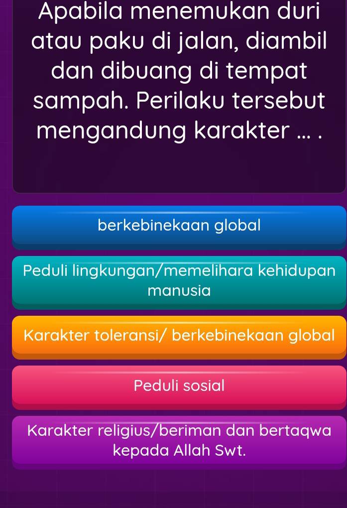 Apabila menemukan duri
atau paku di jalan, diambil
dan dibuang di tempat
sampah. Perilaku tersebut
mengandung karakter ... .
berkebinekaan global
Peduli lingkungan/memelihara kehidupan
manusia
Karakter toleransi/ berkebinekaan global
Peduli sosial
Karakter religius/beriman dan bertaqwa
kepada Allah Swt.