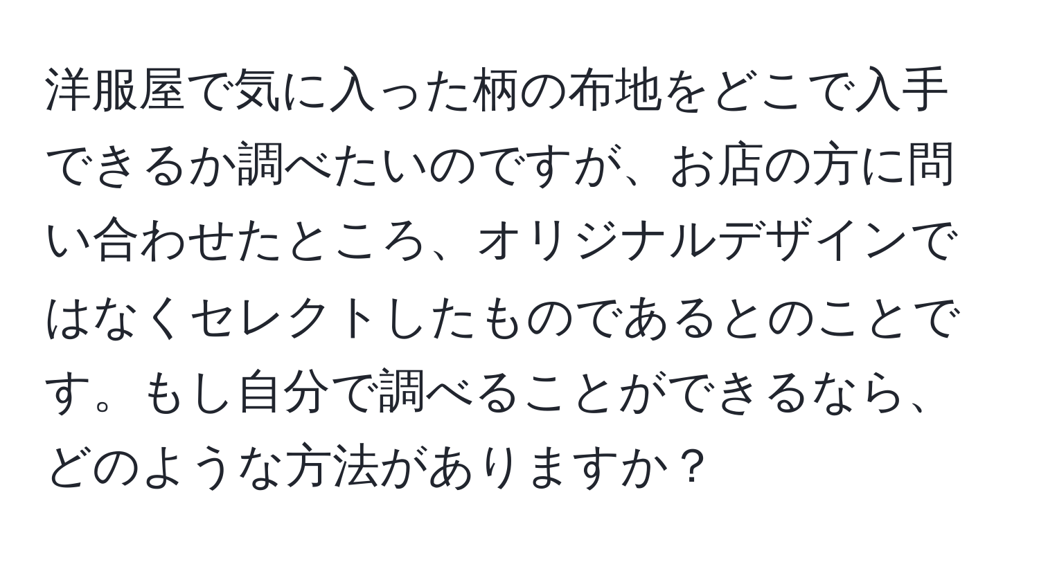 洋服屋で気に入った柄の布地をどこで入手できるか調べたいのですが、お店の方に問い合わせたところ、オリジナルデザインではなくセレクトしたものであるとのことです。もし自分で調べることができるなら、どのような方法がありますか？